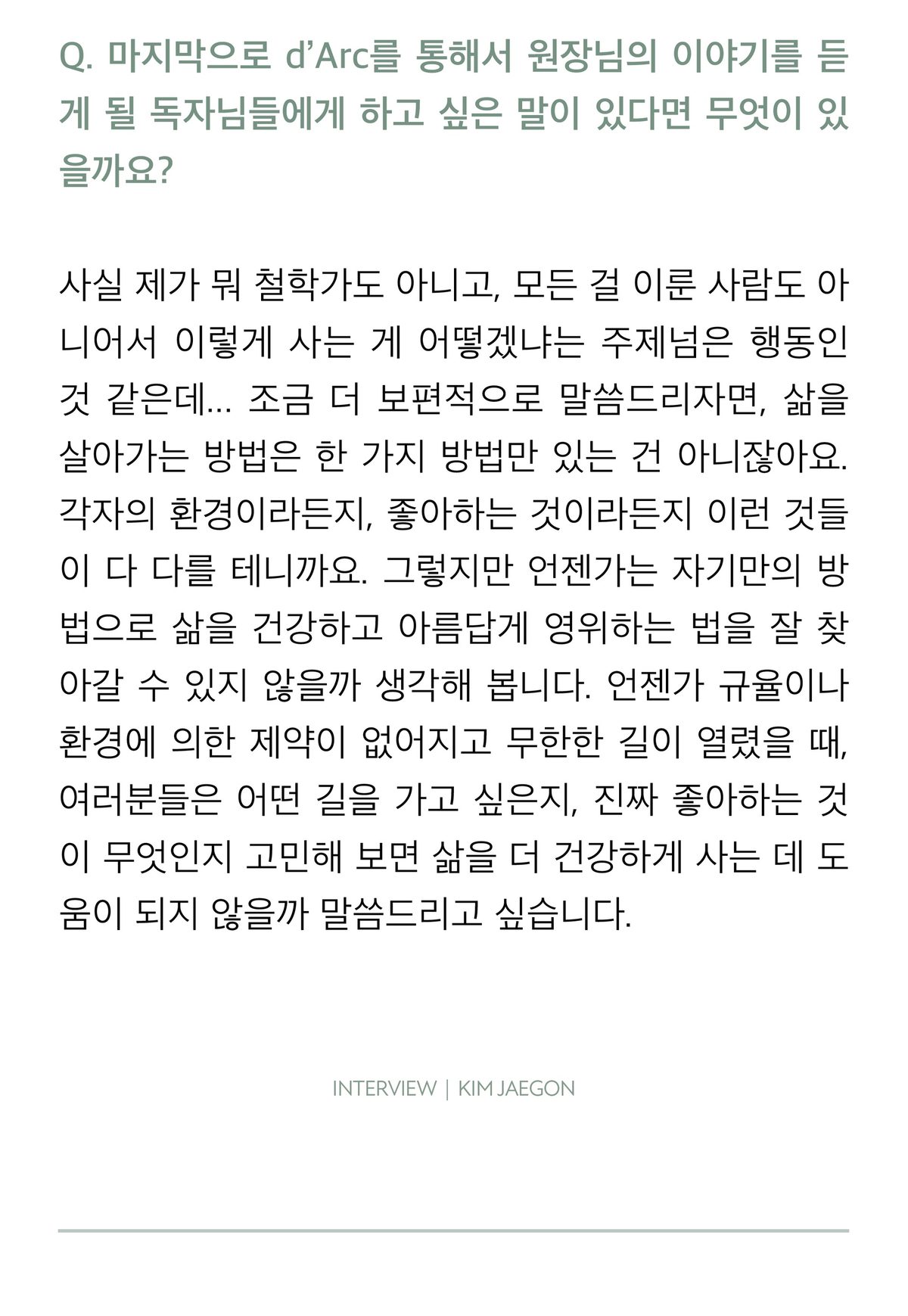 사진 없이 글만 실린 마지막 지면. d'Arc 독자에게 하고 싶은 말을 묻는 질문에, 삶을 살아가는 방법은 한 가지가 아니고 각자의 환경과 좋아하는 것이 다르므로 언젠가 자기만의 방법을 찾아갈 수 있으리라 생각한다는 답으로 인터뷰를 맺는다.
